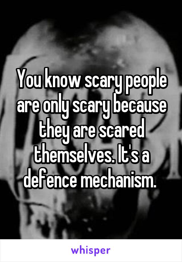 You know scary people are only scary because they are scared themselves. It's a defence mechanism. 