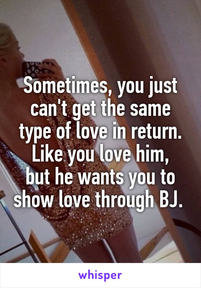 Sometimes, you just can't get the same type of love in return.
Like you love him, but he wants you to show love through BJ. 
