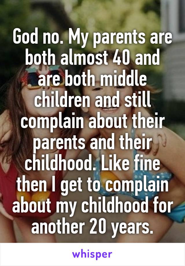 God no. My parents are both almost 40 and are both middle children and still complain about their parents and their childhood. Like fine then I get to complain about my childhood for another 20 years.