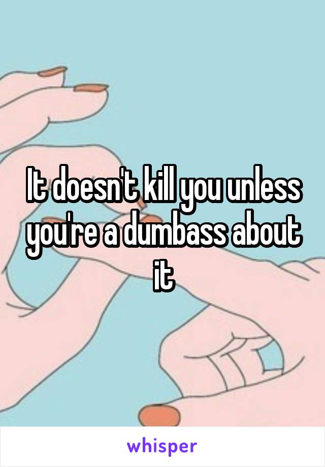It doesn't kill you unless you're a dumbass about it