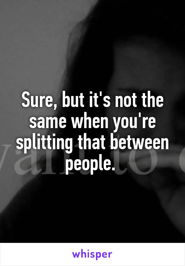 Sure, but it's not the same when you're splitting that between people. 