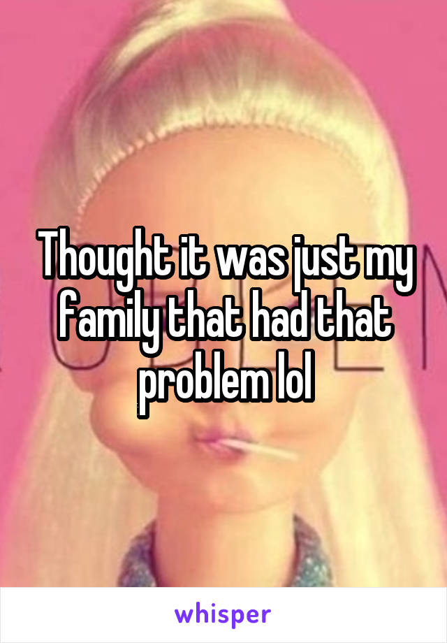 Thought it was just my family that had that problem lol