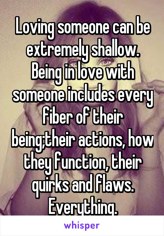 Loving someone can be extremely shallow. Being in love with someone includes every fiber of their being;their actions, how they function, their quirks and flaws. Everything.