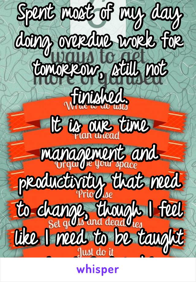 Spent most of my day doing overdue work for tomorrow, still not finished.
It is our time management and productivity that need to change, though I feel like I need to be taught how! Good luck!