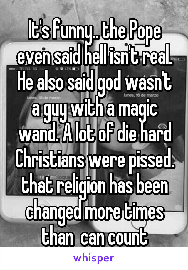 It's funny.. the Pope even said hell isn't real.
He also said god wasn't a guy with a magic wand. A lot of die hard Christians were pissed. that religion has been changed more times than  can count