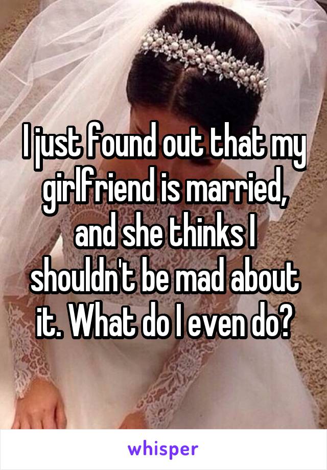 I just found out that my girlfriend is married, and she thinks I shouldn't be mad about it. What do I even do?