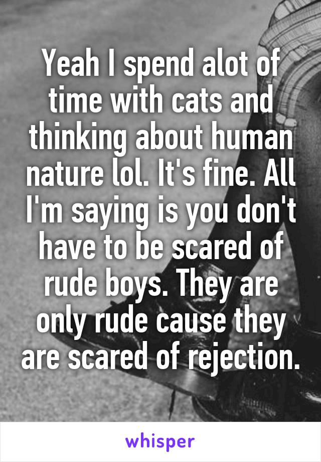 Yeah I spend alot of time with cats and thinking about human nature lol. It's fine. All I'm saying is you don't have to be scared of rude boys. They are only rude cause they are scared of rejection. 