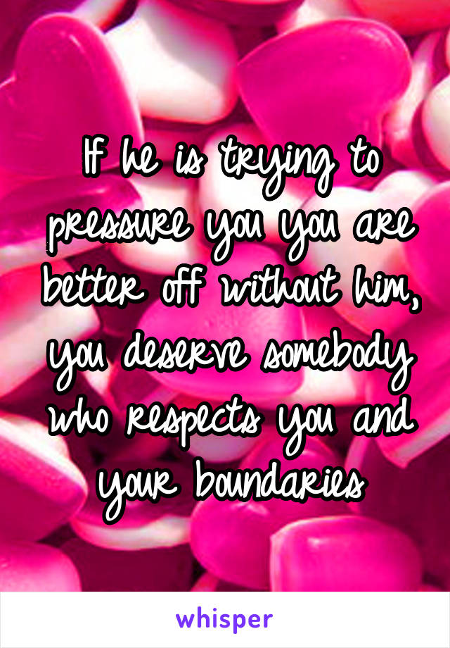 If he is trying to pressure you you are better off without him, you deserve somebody who respects you and your boundaries