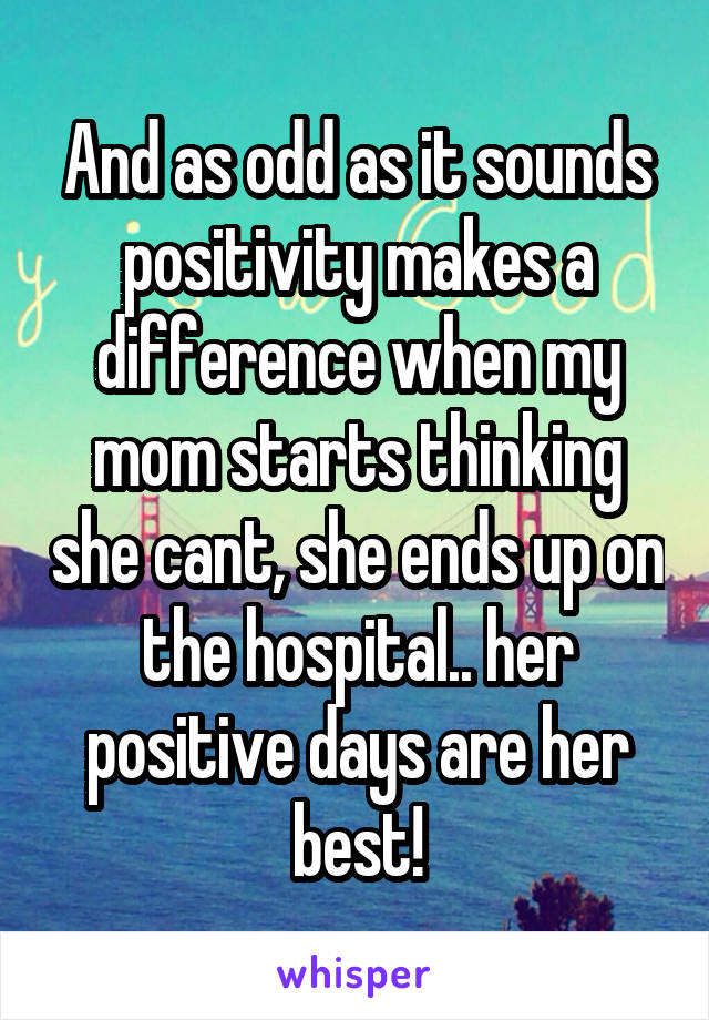 And as odd as it sounds positivity makes a difference when my mom starts thinking she cant, she ends up on the hospital.. her positive days are her best!