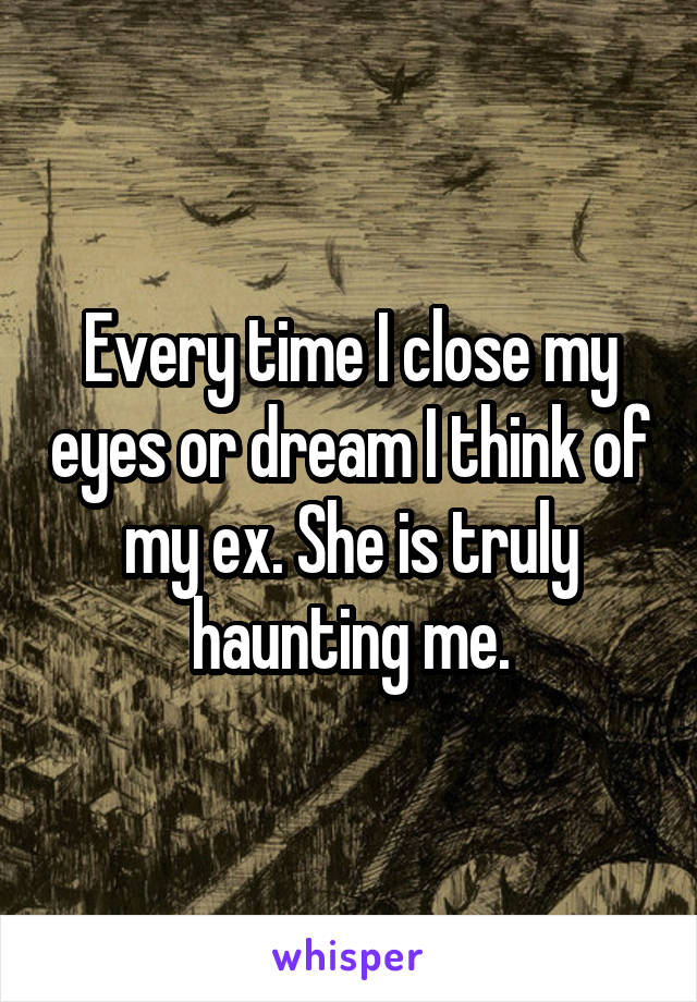 Every time I close my eyes or dream I think of my ex. She is truly haunting me.