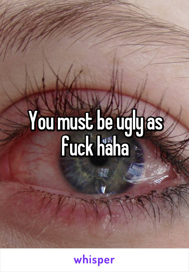 You must be ugly as fuck haha