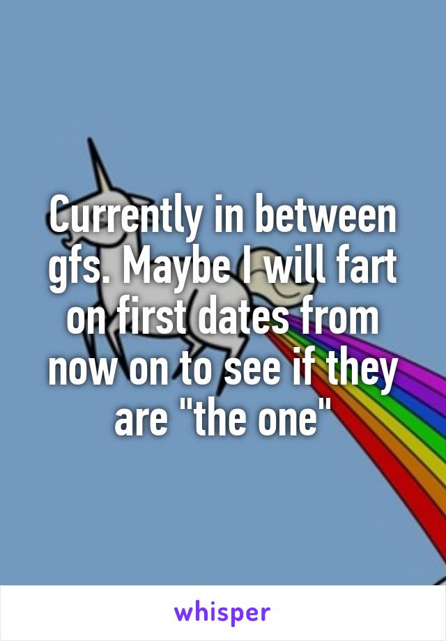Currently in between gfs. Maybe I will fart on first dates from now on to see if they are "the one"