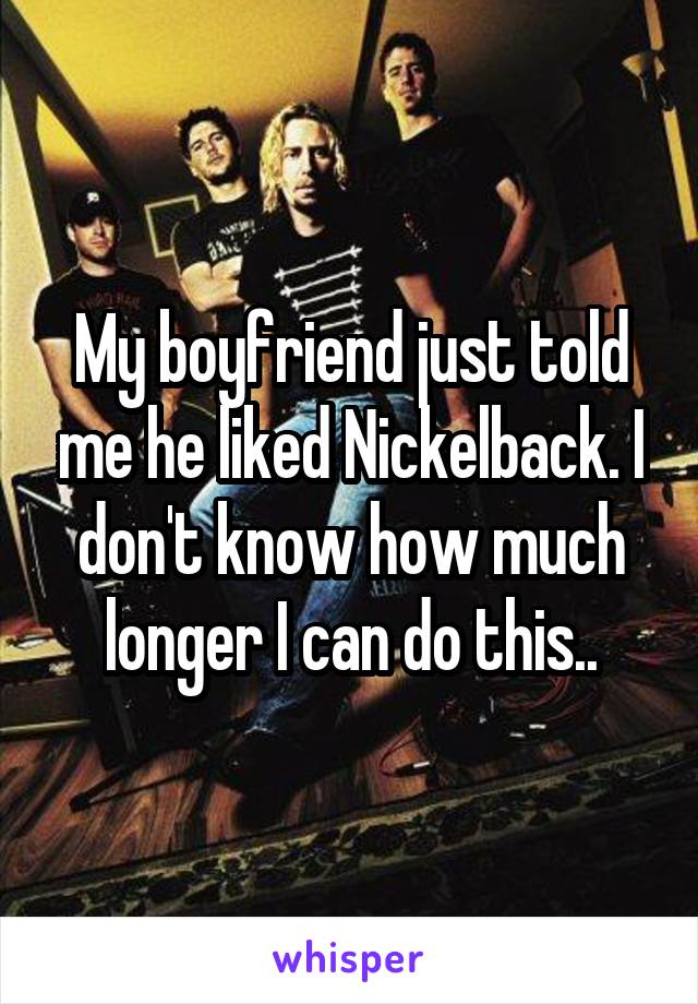 My boyfriend just told me he liked Nickelback. I don't know how much longer I can do this..