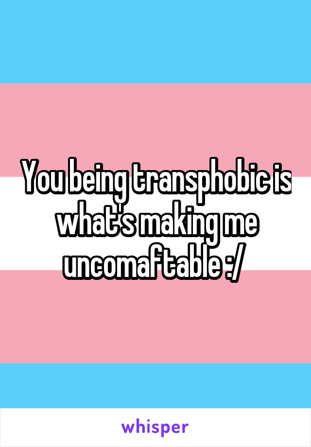 You being transphobic is what's making me uncomaftable :/ 