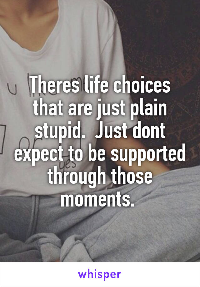 Theres life choices that are just plain stupid.  Just dont expect to be supported through those moments. 