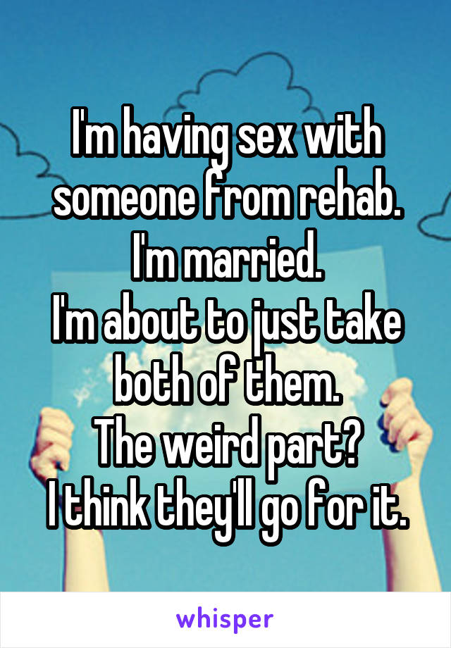 I'm having sex with someone from rehab.
I'm married.
I'm about to just take both of them.
The weird part?
I think they'll go for it.