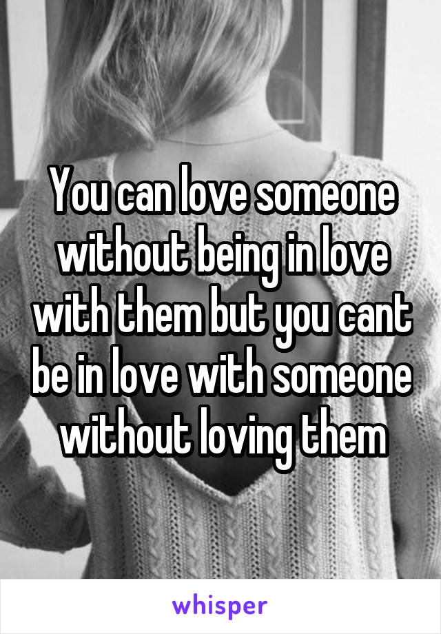 You can love someone without being in love with them but you cant be in love with someone without loving them