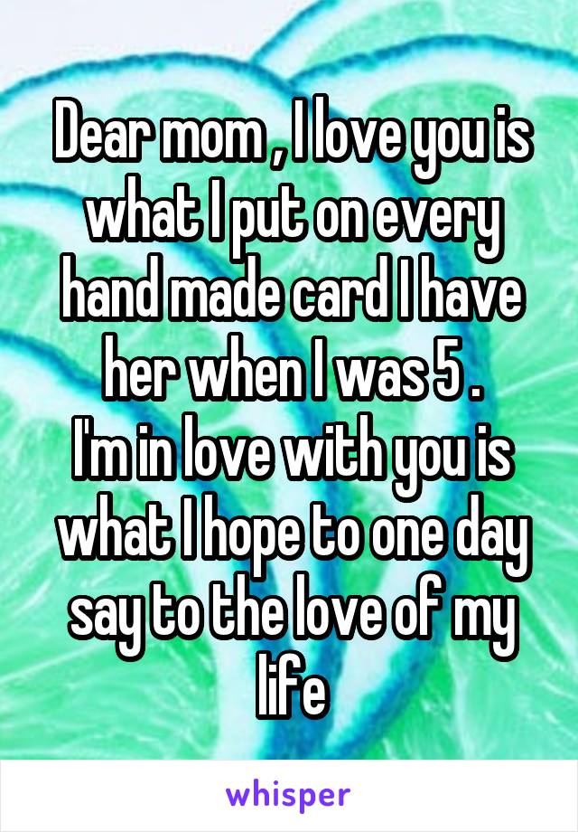 Dear mom , I love you is what I put on every hand made card I have her when I was 5 .
I'm in love with you is what I hope to one day say to the love of my life