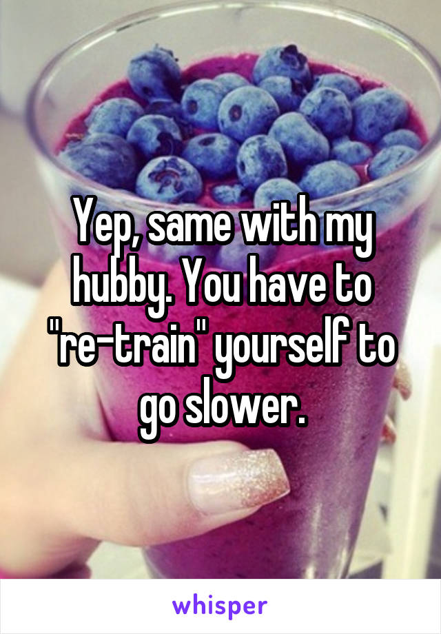 Yep, same with my hubby. You have to "re-train" yourself to go slower.