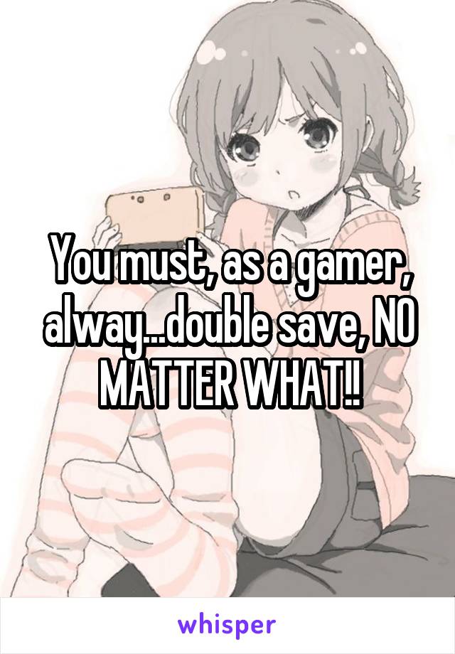 You must, as a gamer, alway...double save, NO MATTER WHAT!!