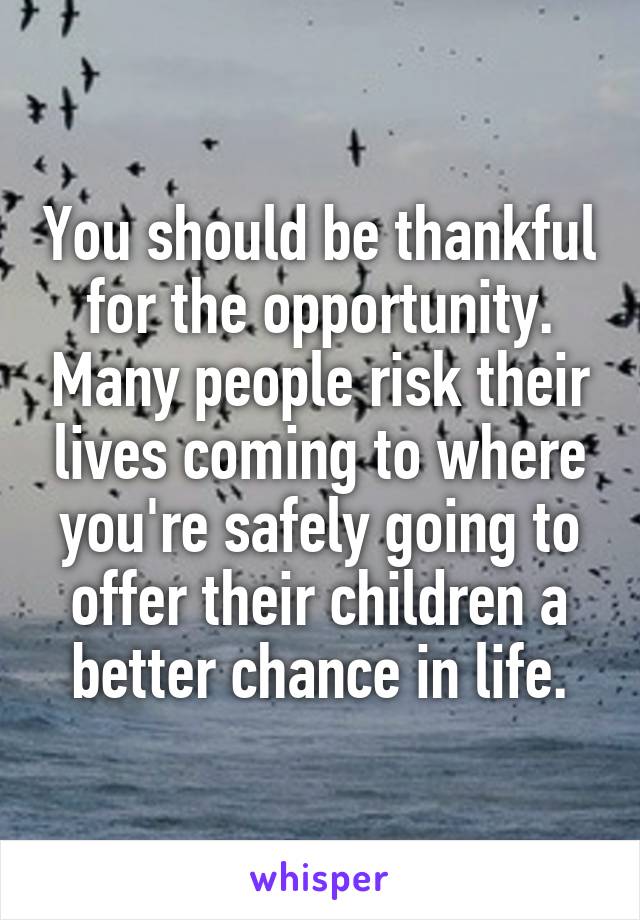 You should be thankful for the opportunity. Many people risk their lives coming to where you're safely going to offer their children a better chance in life.