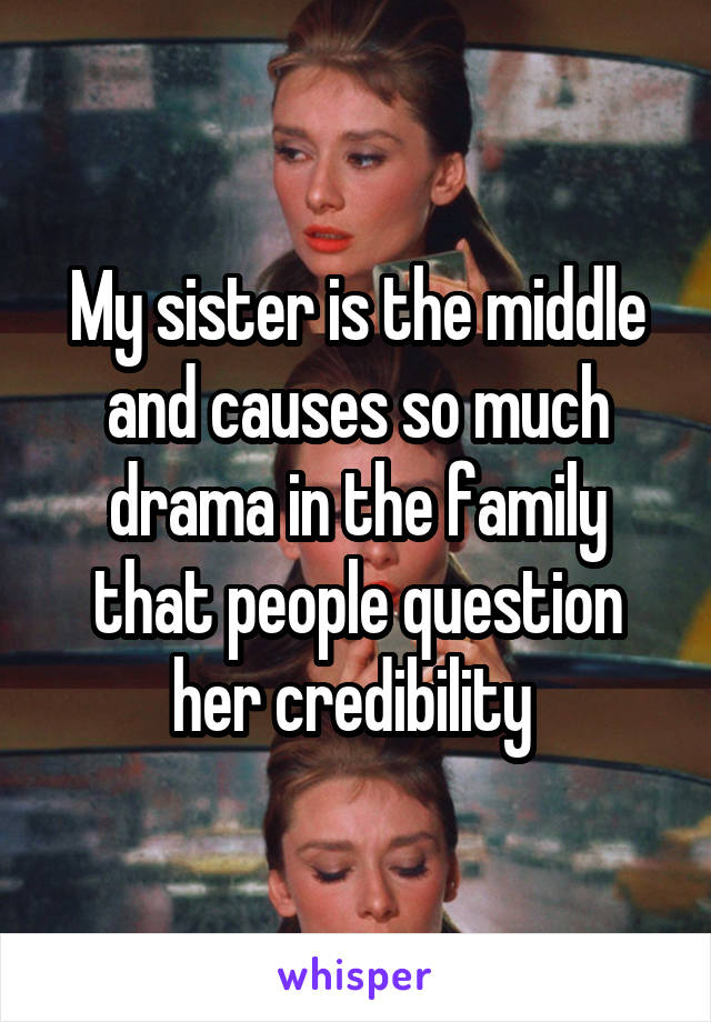 My sister is the middle and causes so much drama in the family that people question her credibility 