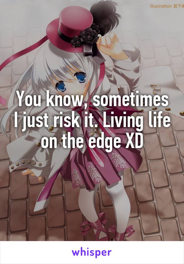 You know, sometimes I just risk it. Living life on the edge XD
