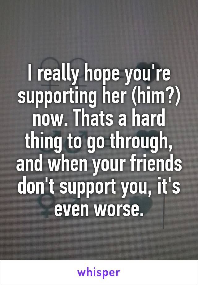 I really hope you're supporting her (him?) now. Thats a hard thing to go through, and when your friends don't support you, it's even worse.