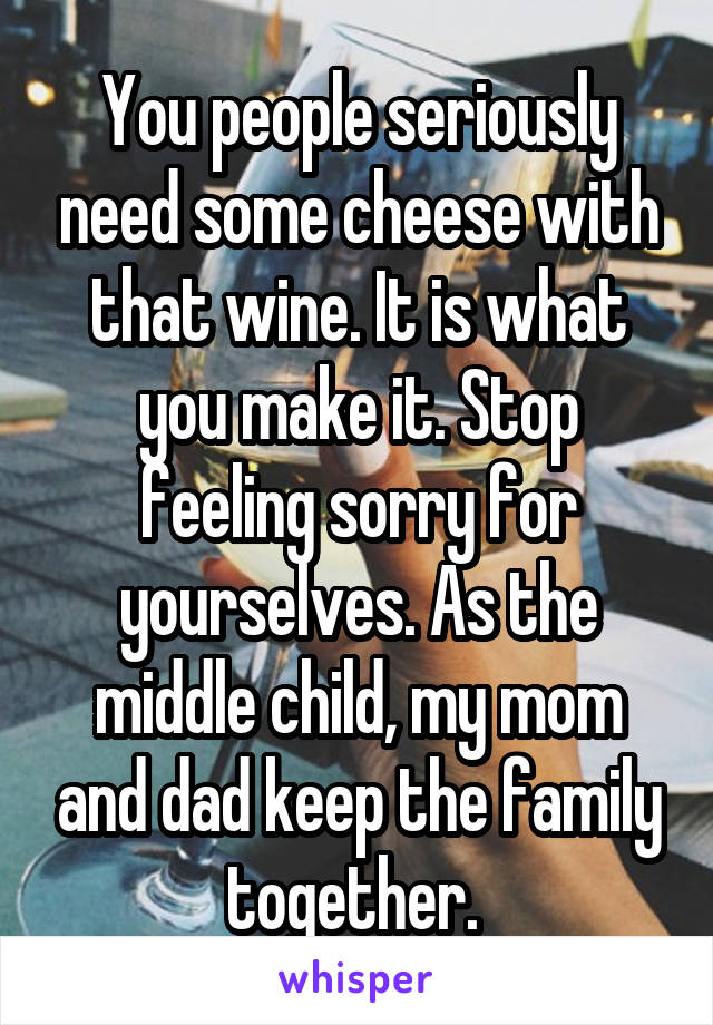 You people seriously need some cheese with that wine. It is what you make it. Stop feeling sorry for yourselves. As the middle child, my mom and dad keep the family together. 