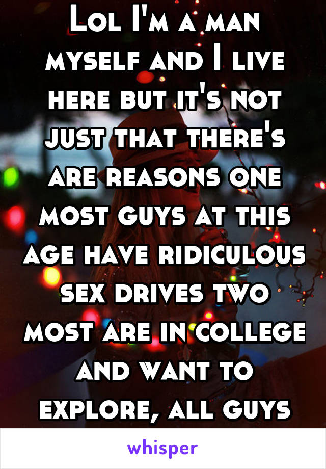 Lol I'm a man myself and I live here but it's not just that there's are reasons one most guys at this age have ridiculous sex drives two most are in college and want to explore, all guys do it 