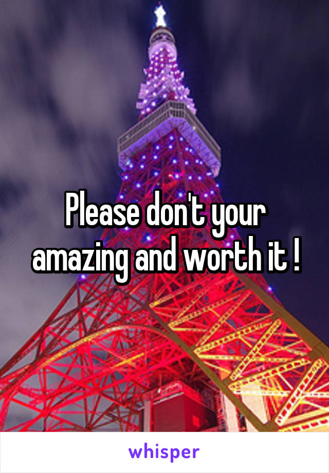 Please don't your amazing and worth it !