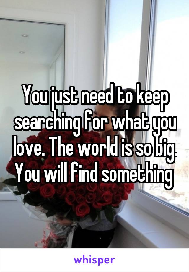 You just need to keep searching for what you love. The world is so big. You will find something 