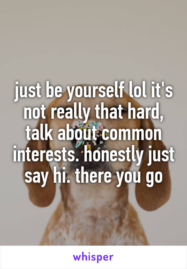 just be yourself lol it's not really that hard, talk about common interests. honestly just say hi. there you go