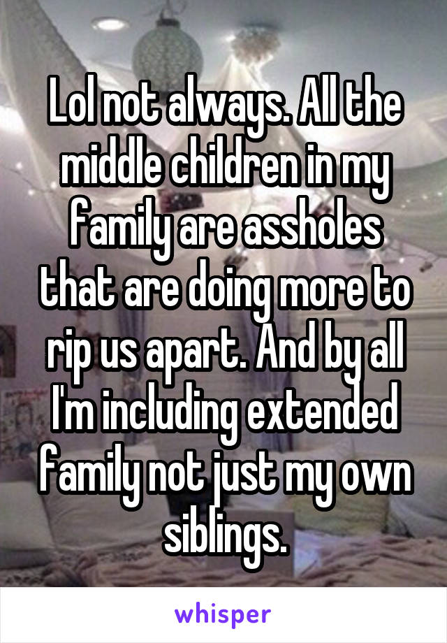 Lol not always. All the middle children in my family are assholes that are doing more to rip us apart. And by all I'm including extended family not just my own siblings.