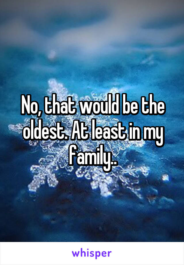 No, that would be the oldest. At least in my family..