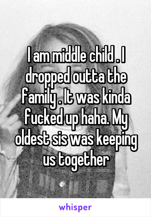 I am middle child . I dropped outta the family . It was kinda fucked up haha. My oldest sis was keeping us together