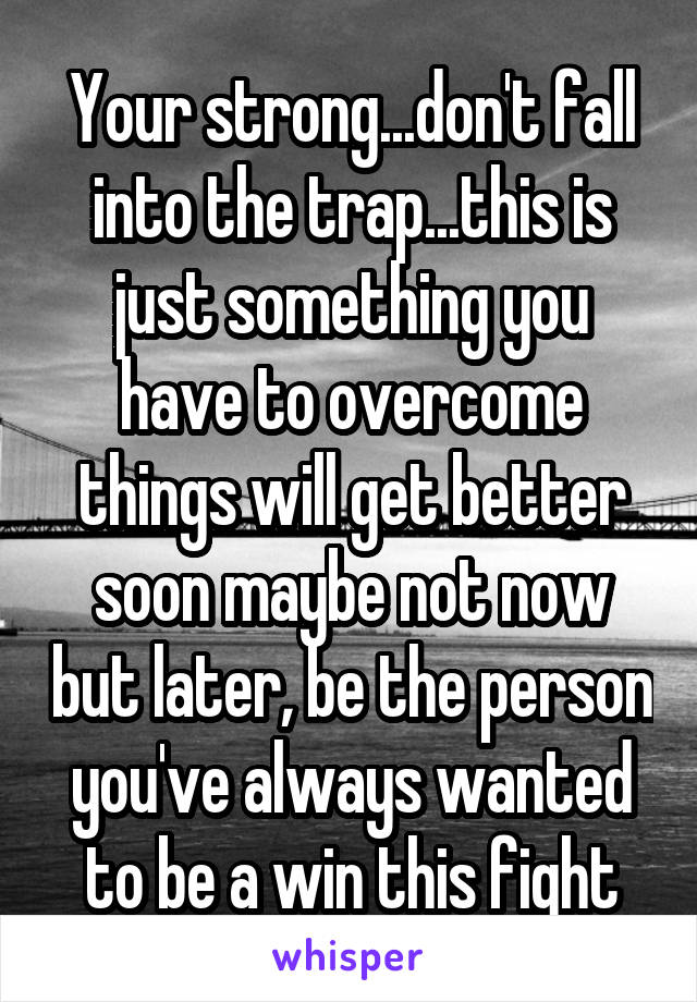 Your strong...don't fall into the trap...this is just something you have to overcome things will get better soon maybe not now but later, be the person you've always wanted to be a win this fight