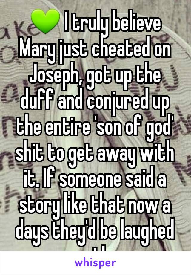 💚 I truly believe Mary just cheated on Joseph, got up the duff and conjured up the entire 'son of god' shit to get away with it. If someone said a story like that now a days they'd be laughed at!