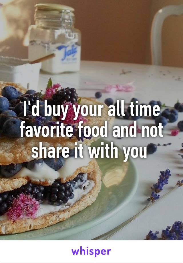 I'd buy your all time favorite food and not share it with you 