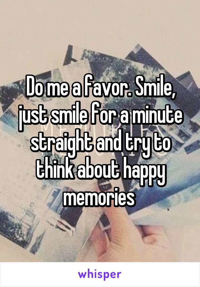 Do me a favor. Smile, just smile for a minute straight and try to think about happy memories 