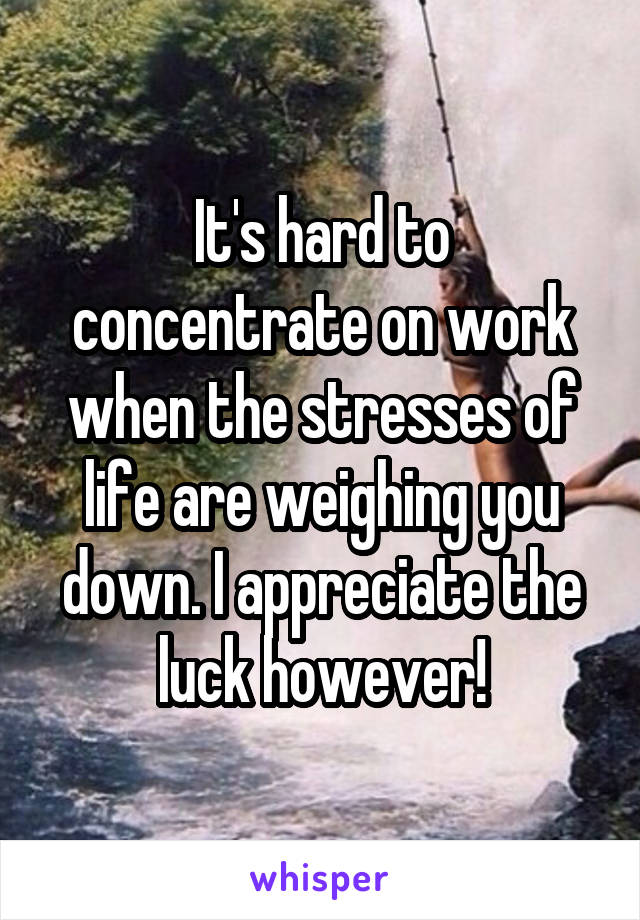 It's hard to concentrate on work when the stresses of life are weighing you down. I appreciate the luck however!