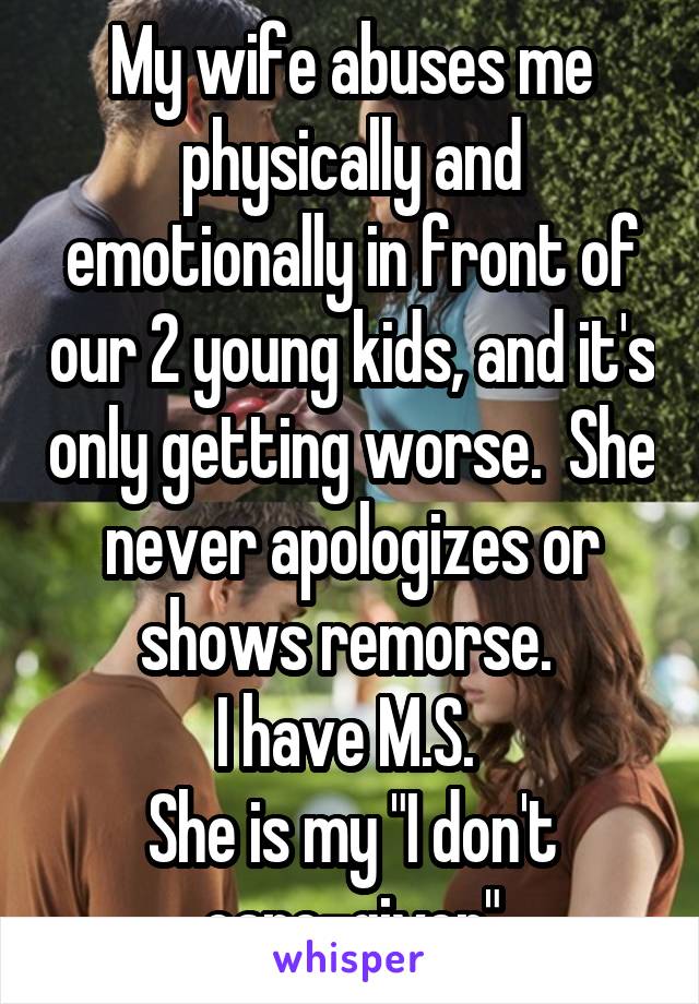 My wife abuses me physically and emotionally in front of our 2 young kids, and it's only getting worse.  She never apologizes or shows remorse. 
I have M.S. 
She is my "I don't care-giver"