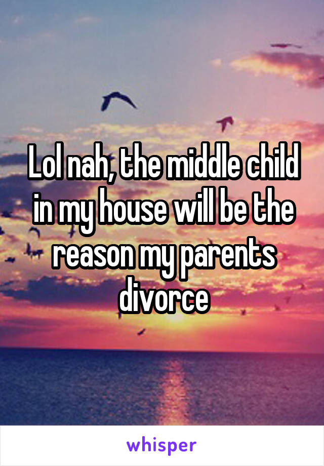 Lol nah, the middle child in my house will be the reason my parents divorce