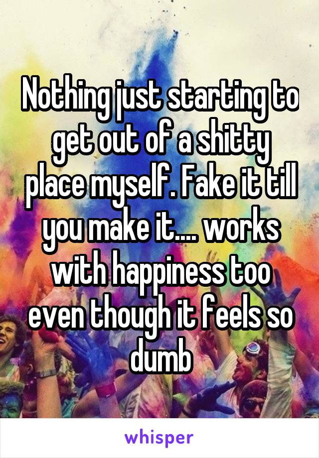 Nothing just starting to get out of a shitty place myself. Fake it till you make it.... works with happiness too even though it feels so dumb