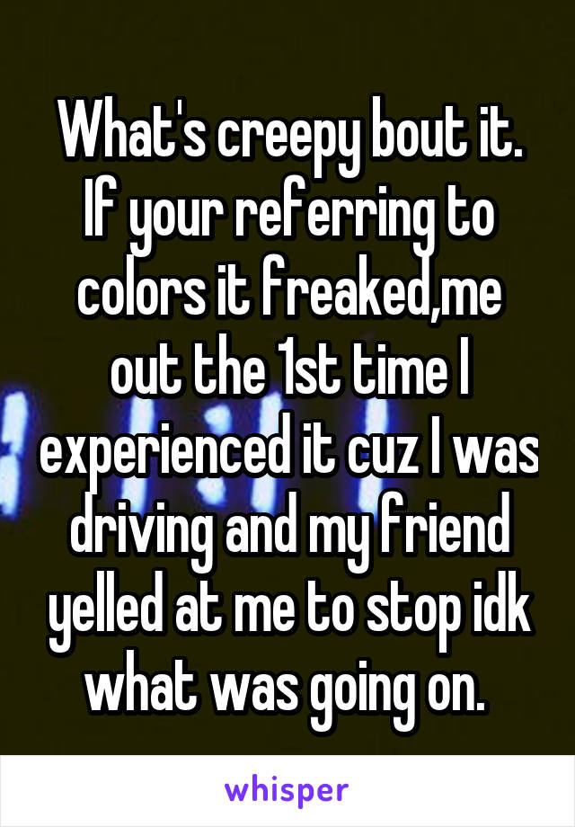 What's creepy bout it. If your referring to colors it freaked,me out the 1st time I experienced it cuz I was driving and my friend yelled at me to stop idk what was going on. 