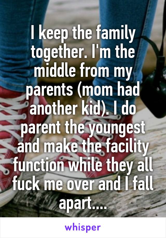 I keep the family together. I'm the middle from my parents (mom had another kid). I do parent the youngest and make the facility function while they all fuck me over and I fall apart....