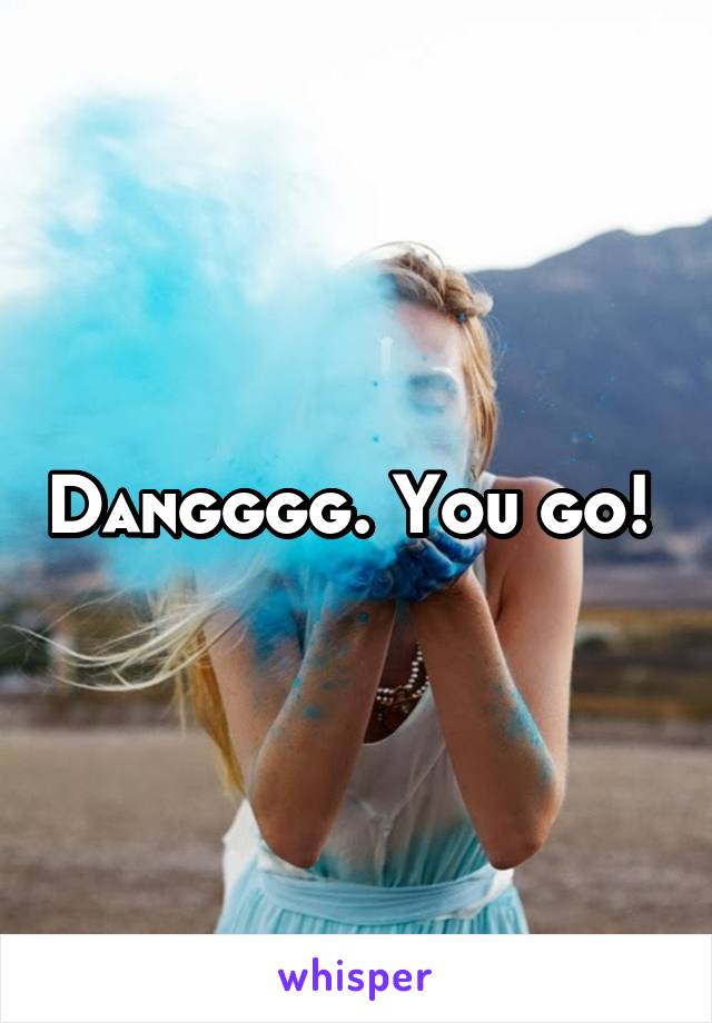 Dangggg. You go! 