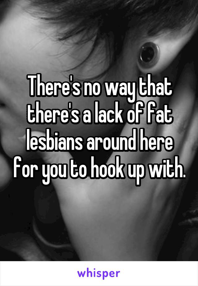 There's no way that there's a lack of fat lesbians around here for you to hook up with. 