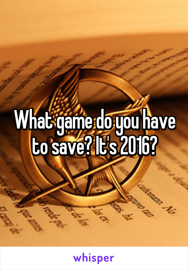 What game do you have to save? It's 2016?