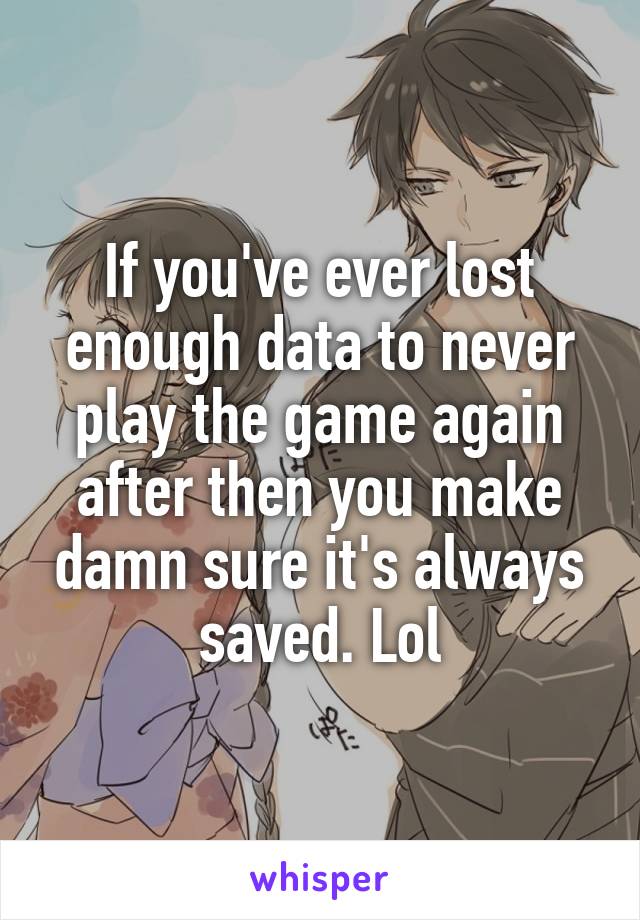 If you've ever lost enough data to never play the game again after then you make damn sure it's always saved. Lol